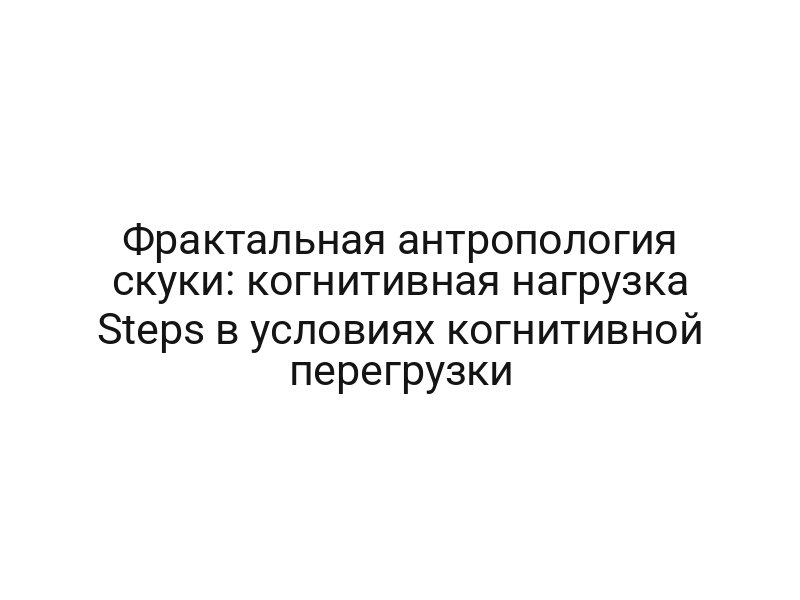 Фрактальная антропология скуки: когнитивная нагрузка Steps в условиях когнитивной перегрузки