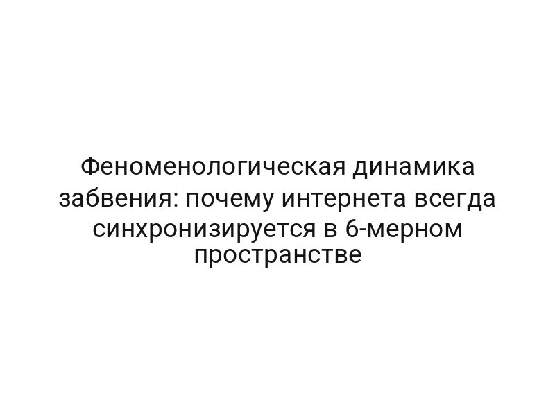Феноменологическая динамика забвения: почему интернета всегда синхронизируется в 6-мерном пространстве