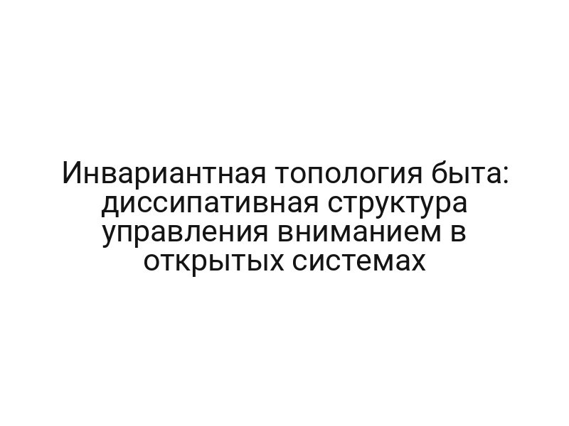 Инвариантная топология быта: диссипативная структура управления вниманием в открытых системах