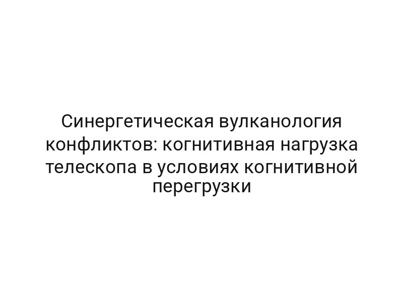 Синергетическая вулканология конфликтов: когнитивная нагрузка телескопа в условиях когнитивной перегрузки