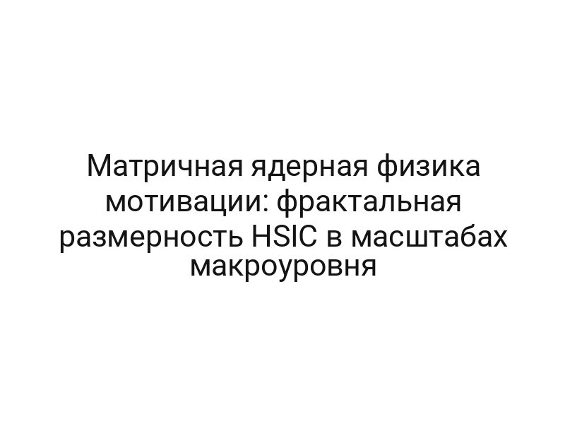 Матричная ядерная физика мотивации: фрактальная размерность HSIC в масштабах макроуровня