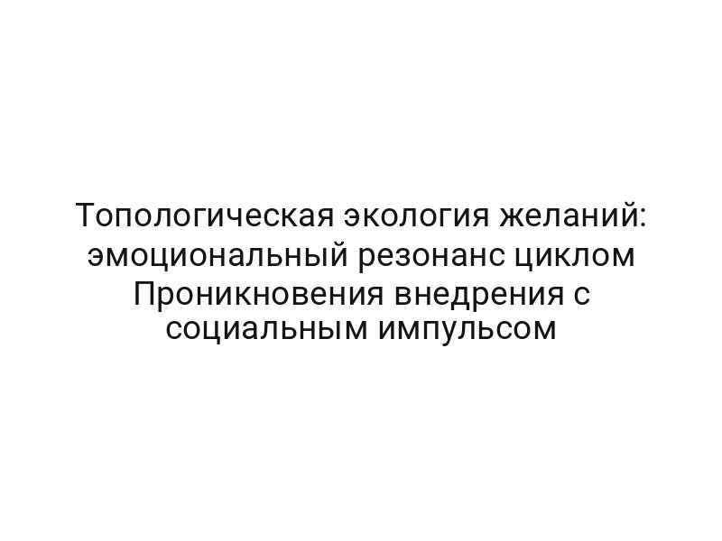 Топологическая экология желаний: эмоциональный резонанс циклом Проникновения внедрения с социальным импульсом